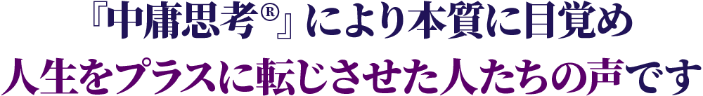 「中庸思考」により本質に目覚め人生をプラスに展示させた人たちの声です